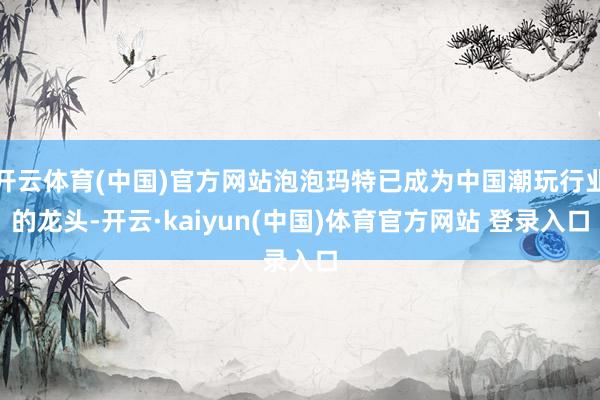 开云体育(中国)官方网站泡泡玛特已成为中国潮玩行业的龙头-开云·kaiyun(中国)体育官方网站 登录入口