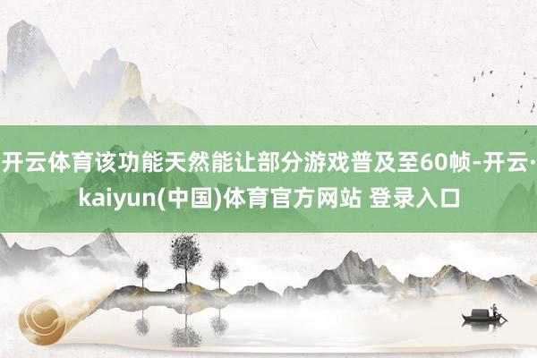 开云体育该功能天然能让部分游戏普及至60帧-开云·kaiyun(中国)体育官方网站 登录入口