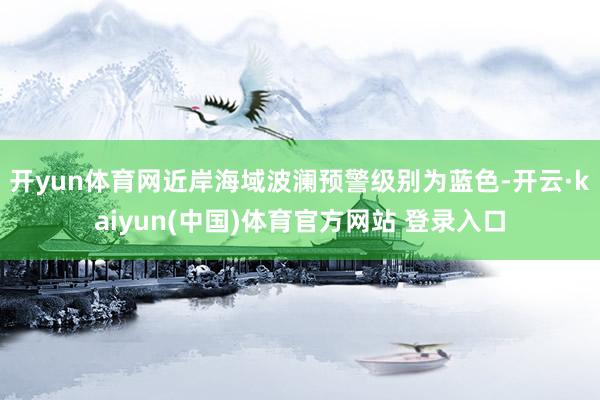 开yun体育网近岸海域波澜预警级别为蓝色-开云·kaiyun(中国)体育官方网站 登录入口