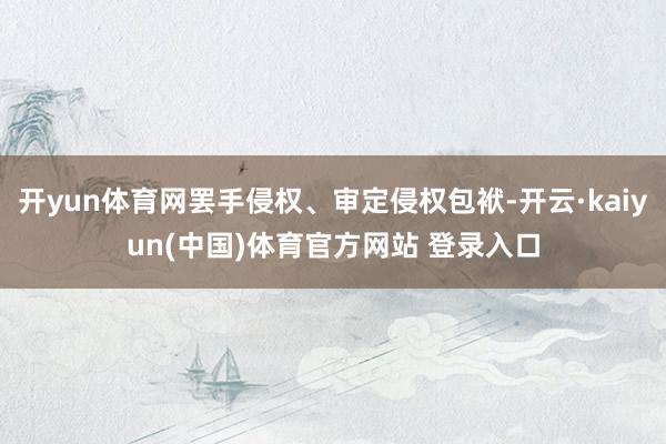 开yun体育网罢手侵权、审定侵权包袱-开云·kaiyun(中国)体育官方网站 登录入口