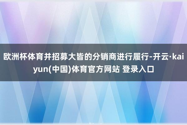 欧洲杯体育并招募大皆的分销商进行履行-开云·kaiyun(中国)体育官方网站 登录入口