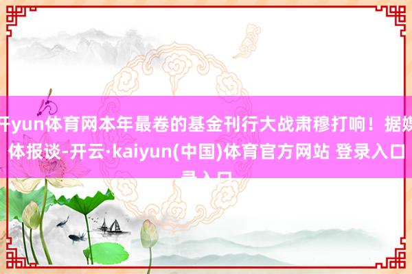 开yun体育网本年最卷的基金刊行大战肃穆打响！据媒体报谈-开云·kaiyun(中国)体育官方网站 登录入口