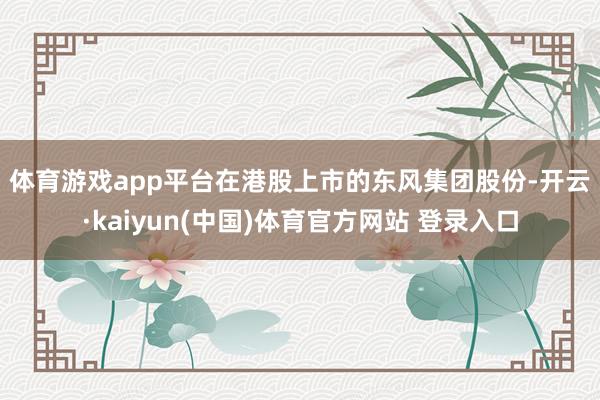 体育游戏app平台　　在港股上市的东风集团股份-开云·kaiyun(中国)体育官方网站 登录入口