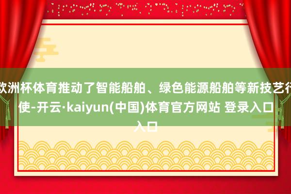 欧洲杯体育推动了智能船舶、绿色能源船舶等新技艺行使-开云·kaiyun(中国)体育官方网站 登录入口