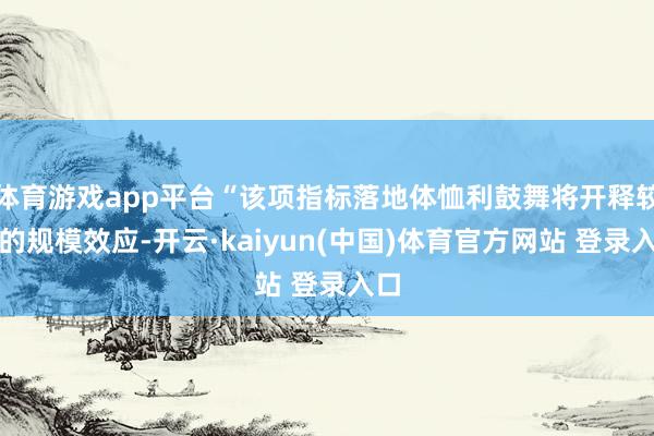 体育游戏app平台“该项指标落地体恤利鼓舞将开释较强的规模效应-开云·kaiyun(中国)体育官方网站 登录入口
