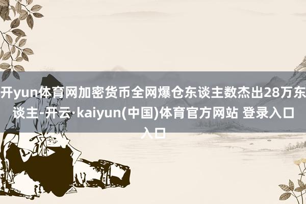 开yun体育网加密货币全网爆仓东谈主数杰出28万东谈主-开云·kaiyun(中国)体育官方网站 登录入口