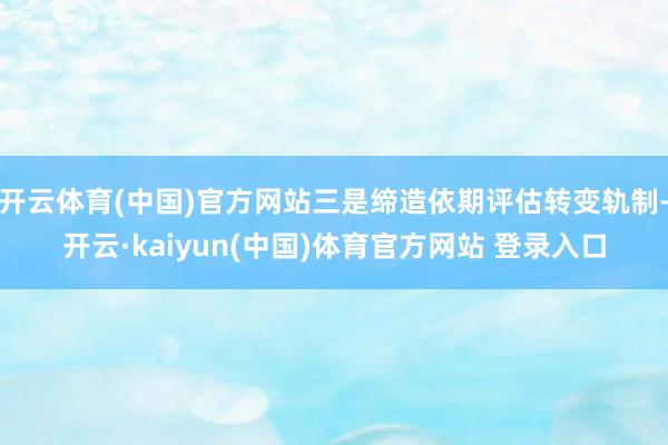 开云体育(中国)官方网站三是缔造依期评估转变轨制-开云·kaiyun(中国)体育官方网站 登录入口
