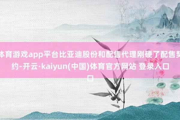 体育游戏app平台比亚迪股份和配售代理刚硬了配售契约-开云·kaiyun(中国)体育官方网站 登录入口