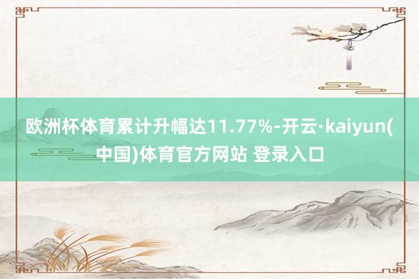 欧洲杯体育累计升幅达11.77%-开云·kaiyun(中国)体育官方网站 登录入口