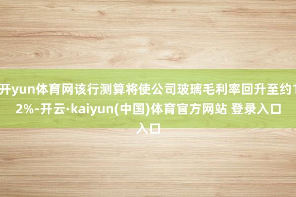 开yun体育网该行测算将使公司玻璃毛利率回升至约12%-开云·kaiyun(中国)体育官方网站 登录入口