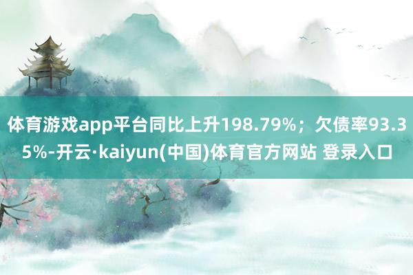 体育游戏app平台同比上升198.79%；欠债率93.35%-开云·kaiyun(中国)体育官方网站 登录入口