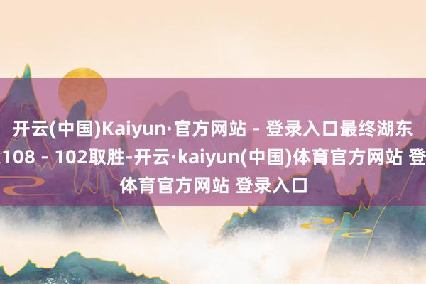 开云(中国)Kaiyun·官方网站 - 登录入口最终湖东谈主以108 - 102取胜-开云·kaiyun(中国)体育官方网站 登录入口