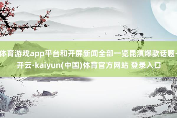 体育游戏app平台和开屏新闻全部一览昆滇爆款话题-开云·kaiyun(中国)体育官方网站 登录入口
