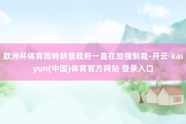 欧洲杯体育而特朗普政府一直在加强制裁-开云·kaiyun(中国)体育官方网站 登录入口
