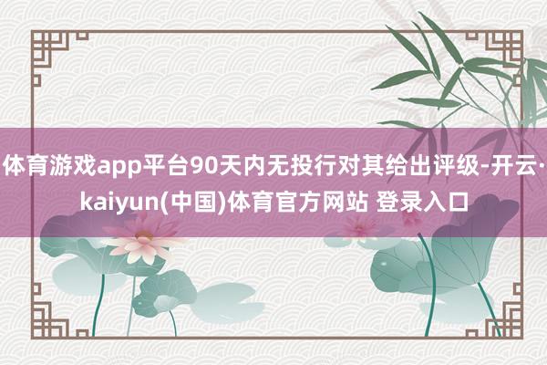 体育游戏app平台90天内无投行对其给出评级-开云·kaiyun(中国)体育官方网站 登录入口