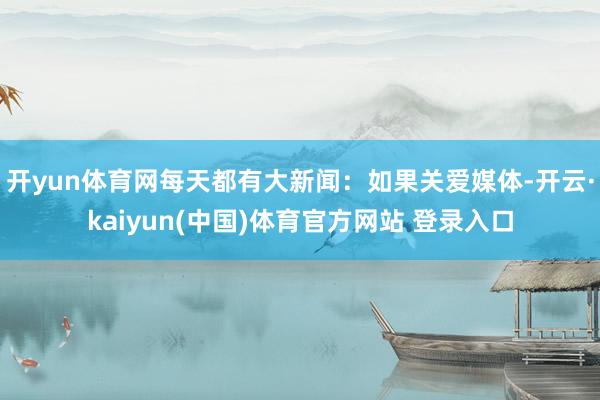 开yun体育网每天都有大新闻：如果关爱媒体-开云·kaiyun(中国)体育官方网站 登录入口