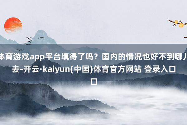 体育游戏app平台填得了吗？国内的情况也好不到哪儿去-开云·kaiyun(中国)体育官方网站 登录入口
