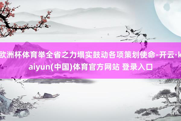 欧洲杯体育举全省之力塌实鼓动各项策划使命-开云·kaiyun(中国)体育官方网站 登录入口