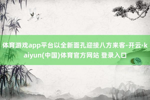 体育游戏app平台以全新面孔迎接八方来客-开云·kaiyun(中国)体育官方网站 登录入口