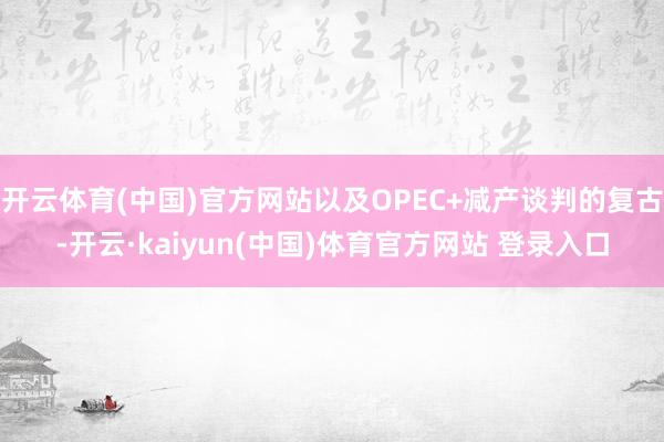 开云体育(中国)官方网站以及OPEC+减产谈判的复古-开云·kaiyun(中国)体育官方网站 登录入口