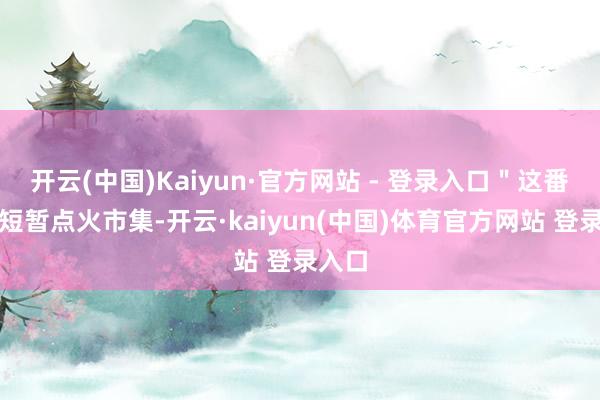 开云(中国)Kaiyun·官方网站 - 登录入口＂这番言论短暂点火市集-开云·kaiyun(中国)体育官方网站 登录入口