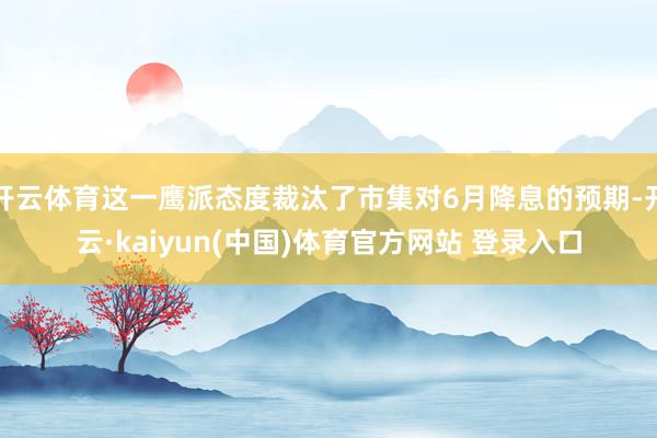 开云体育这一鹰派态度裁汰了市集对6月降息的预期-开云·kaiyun(中国)体育官方网站 登录入口