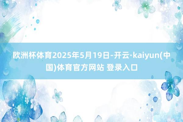 欧洲杯体育2025年5月19日-开云·kaiyun(中国)体育官方网站 登录入口