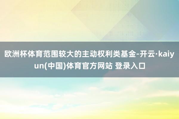 欧洲杯体育范围较大的主动权利类基金-开云·kaiyun(中国)体育官方网站 登录入口