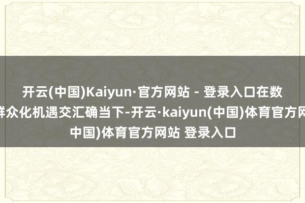 开云(中国)Kaiyun·官方网站 - 登录入口在数字化波涛与群众化机遇交汇确当下-开云·kaiyun(中国)体育官方网站 登录入口