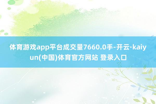 体育游戏app平台成交量7660.0手-开云·kaiyun(中国)体育官方网站 登录入口
