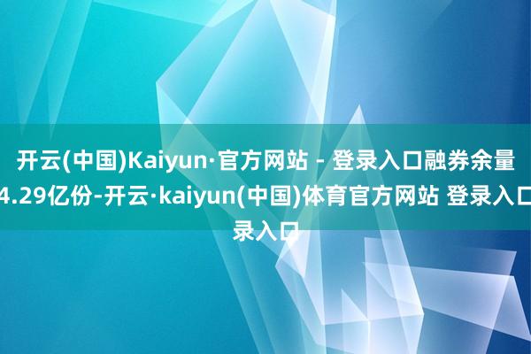 开云(中国)Kaiyun·官方网站 - 登录入口融券余量4.29亿份-开云·kaiyun(中国)体育官方网站 登录入口