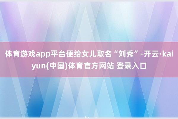 体育游戏app平台便给女儿取名“刘秀”-开云·kaiyun(中国)体育官方网站 登录入口