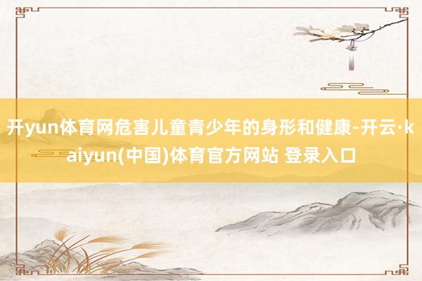 开yun体育网危害儿童青少年的身形和健康-开云·kaiyun(中国)体育官方网站 登录入口