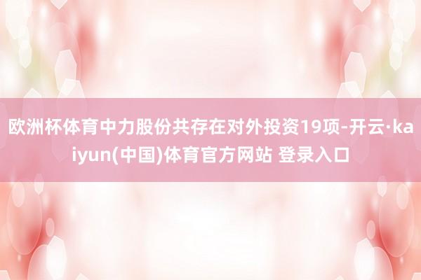 欧洲杯体育中力股份共存在对外投资19项-开云·kaiyun(中国)体育官方网站 登录入口