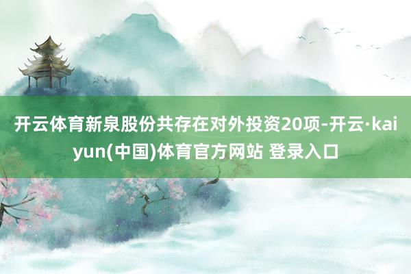 开云体育新泉股份共存在对外投资20项-开云·kaiyun(中国)体育官方网站 登录入口