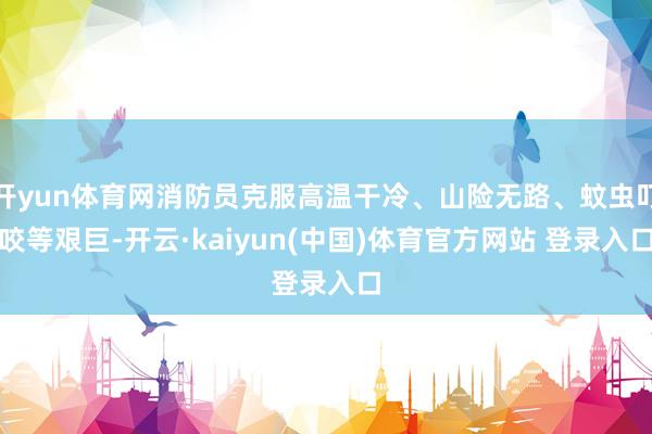 开yun体育网消防员克服高温干冷、山险无路、蚊虫叮咬等艰巨-开云·kaiyun(中国)体育官方网站 登录入口