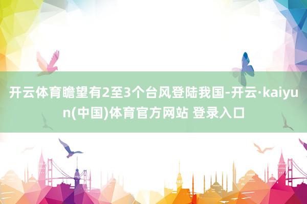 开云体育瞻望有2至3个台风登陆我国-开云·kaiyun(中国)体育官方网站 登录入口