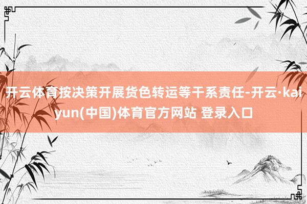 开云体育按决策开展货色转运等干系责任-开云·kaiyun(中国)体育官方网站 登录入口