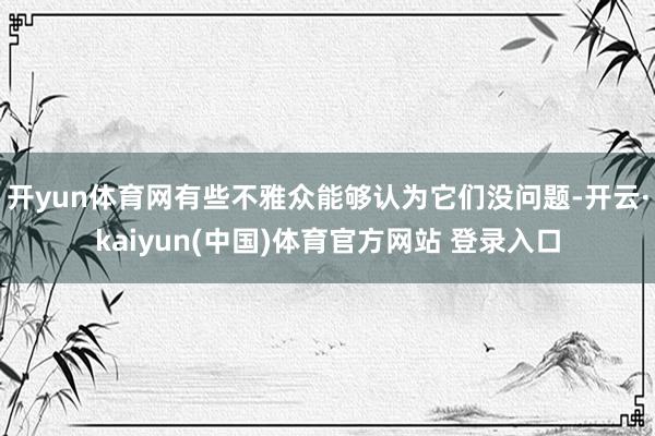 开yun体育网有些不雅众能够认为它们没问题-开云·kaiyun(中国)体育官方网站 登录入口