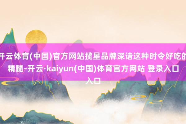 开云体育(中国)官方网站揽星品牌深谙这种时令好吃的精髓-开云·kaiyun(中国)体育官方网站 登录入口