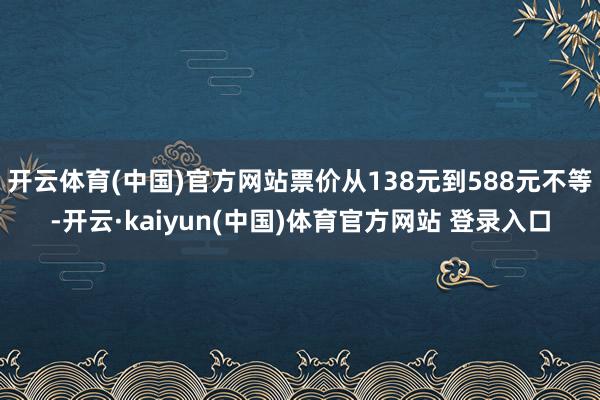 开云体育(中国)官方网站票价从138元到588元不等-开云·kaiyun(中国)体育官方网站 登录入口