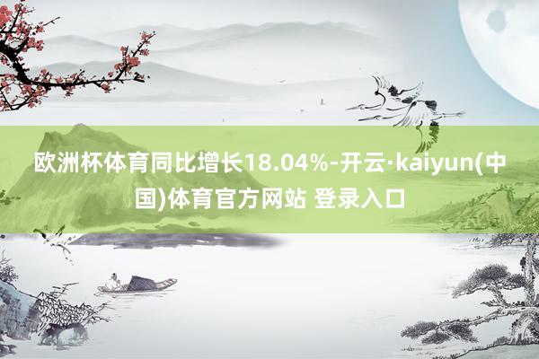 欧洲杯体育同比增长18.04%-开云·kaiyun(中国)体育官方网站 登录入口