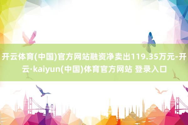 开云体育(中国)官方网站融资净卖出119.35万元-开云·kaiyun(中国)体育官方网站 登录入口