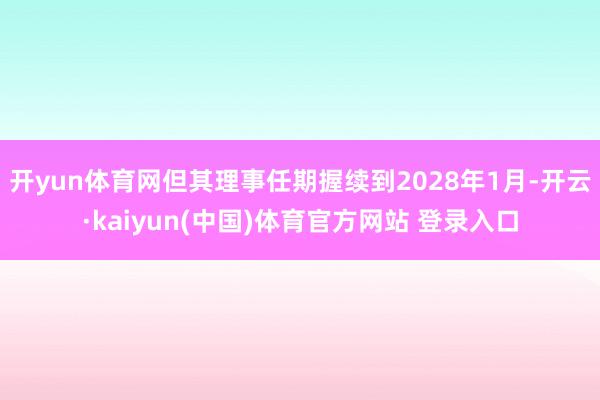 开yun体育网但其理事任期握续到2028年1月-开云·kaiyun(中国)体育官方网站 登录入口