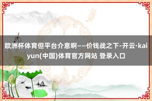 欧洲杯体育但平台介意啊——价钱战之下-开云·kaiyun(中国)体育官方网站 登录入口