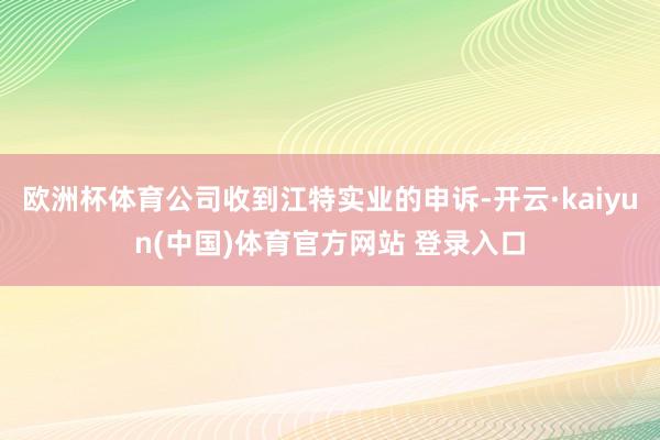 欧洲杯体育公司收到江特实业的申诉-开云·kaiyun(中国)体育官方网站 登录入口