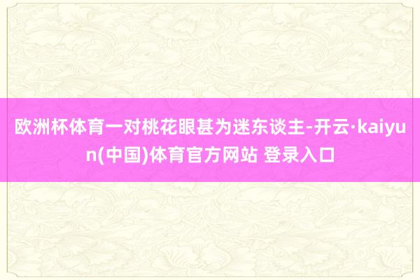 欧洲杯体育一对桃花眼甚为迷东谈主-开云·kaiyun(中国)体育官方网站 登录入口