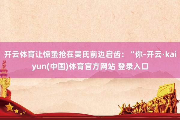 开云体育让惊蛰抢在吴氏前边启齿：“你-开云·kaiyun(中国)体育官方网站 登录入口