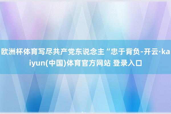 欧洲杯体育写尽共产党东说念主“忠于背负-开云·kaiyun(中国)体育官方网站 登录入口