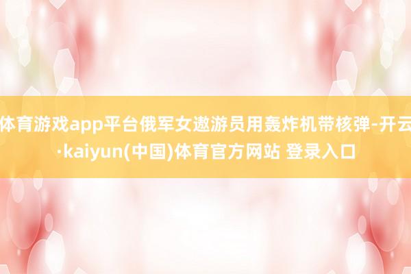 体育游戏app平台俄军女遨游员用轰炸机带核弹-开云·kaiyun(中国)体育官方网站 登录入口